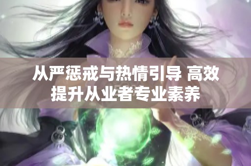 从严惩戒与热情引导 高效提升从业者专业素养