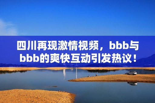 四川再现激情视频，bbb与bbb的爽快互动引发热议！