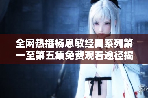 全网热播杨思敏经典系列第一至第五集免费观看途径揭秘