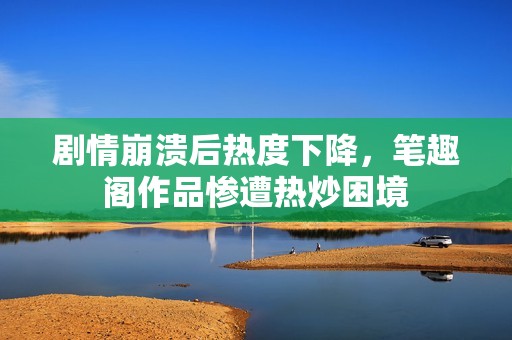 剧情崩溃后热度下降，笔趣阁作品惨遭热炒困境