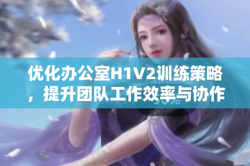 优化办公室H1V2训练策略，提升团队工作效率与协作能力