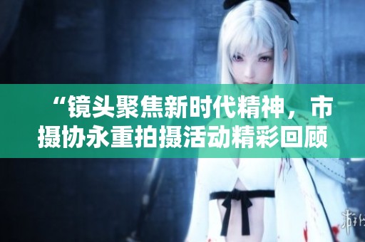 “镜头聚焦新时代精神，市摄协永重拍摄活动精彩回顾”