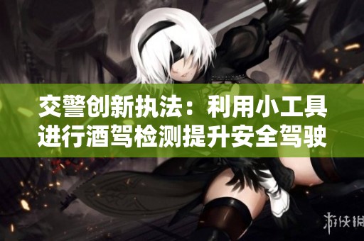 交警创新执法：利用小工具进行酒驾检测提升安全驾驶意识