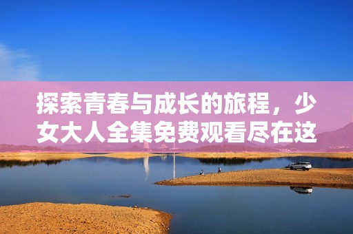 探索青春与成长的旅程，少女大人全集免费观看尽在这里