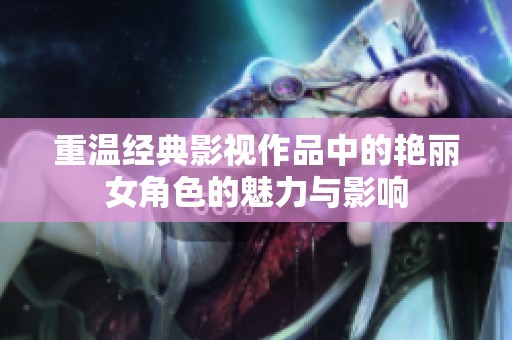 重温经典影视作品中的艳丽女角色的魅力与影响