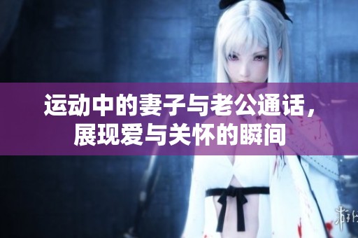 运动中的妻子与老公通话，展现爱与关怀的瞬间