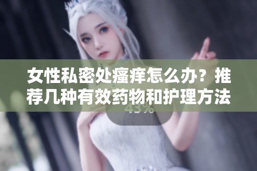 女性私密处瘙痒怎么办？推荐几种有效药物和护理方法