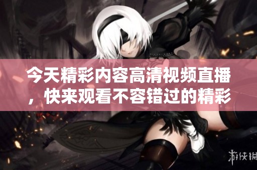 今天精彩内容高清视频直播，快来观看不容错过的精彩瞬间！