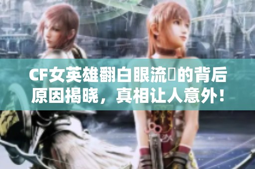 CF女英雄翻白眼流涙的背后原因揭晓，真相让人意外！