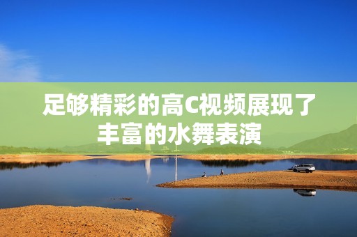 足够精彩的高C视频展现了丰富的水舞表演