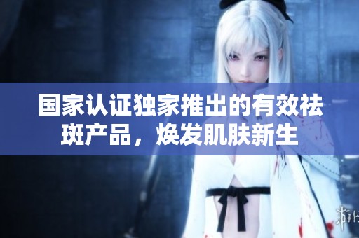 国家认证独家推出的有效祛斑产品，焕发肌肤新生