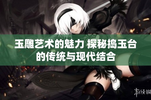 玉雕艺术的魅力 探秘捣玉台的传统与现代结合