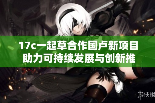 17c一起草合作国卢新项目 助力可持续发展与创新推进