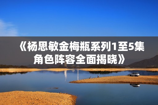 《杨思敏金梅瓶系列1至5集角色阵容全面揭晓》