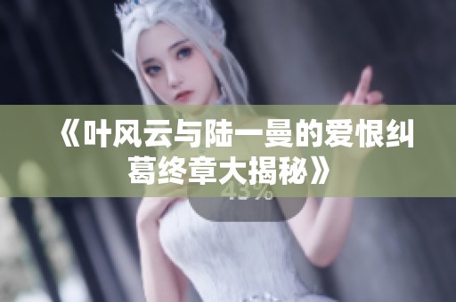 《叶风云与陆一曼的爱恨纠葛终章大揭秘》