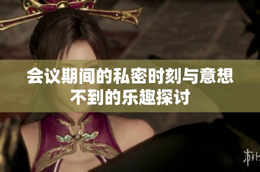 会议期间的私密时刻与意想不到的乐趣探讨