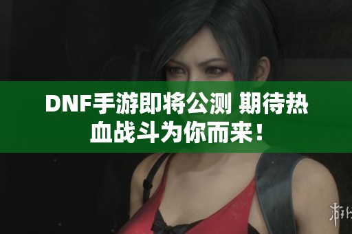 DNF手游即将公测 期待热血战斗为你而来！