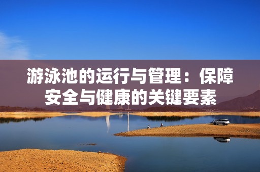 游泳池的运行与管理：保障安全与健康的关键要素