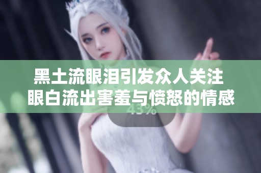 黑土流眼泪引发众人关注 眼白流出害羞与愤怒的情感交织