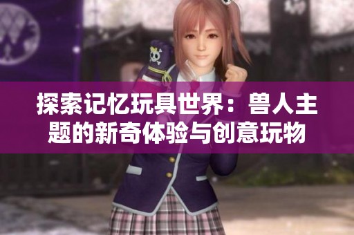 探索记忆玩具世界：兽人主题的新奇体验与创意玩物