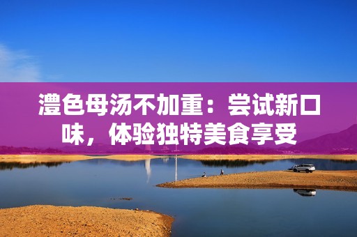 澧色母汤不加重：尝试新口味，体验独特美食享受