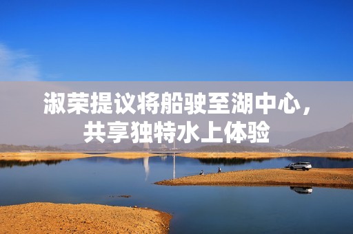 淑荣提议将船驶至湖中心，共享独特水上体验