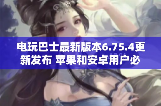 电玩巴士最新版本6.75.4更新发布 苹果和安卓用户必看内容详解