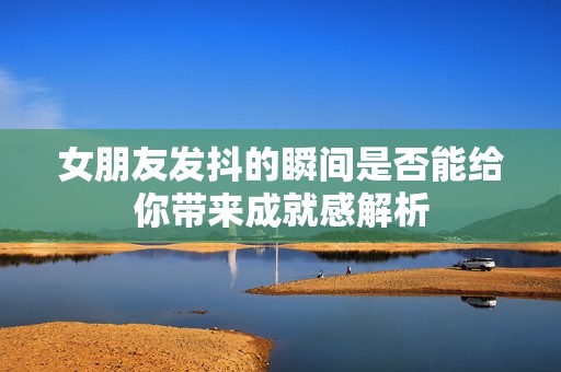 女朋友发抖的瞬间是否能给你带来成就感解析