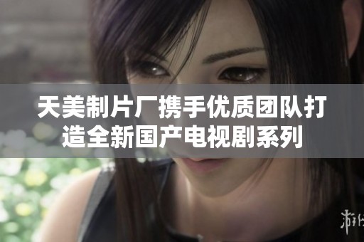 天美制片厂携手优质团队打造全新国产电视剧系列