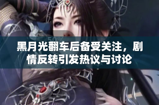 黑月光翻车后备受关注，剧情反转引发热议与讨论