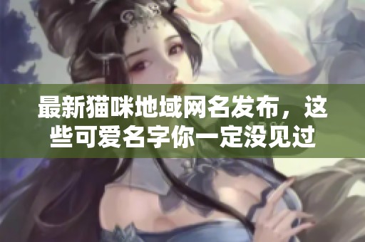 最新猫咪地域网名发布，这些可爱名字你一定没见过