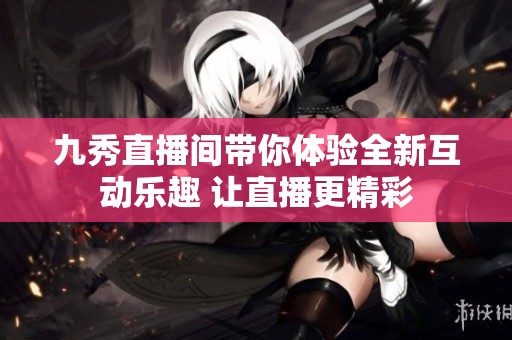 九秀直播间带你体验全新互动乐趣 让直播更精彩