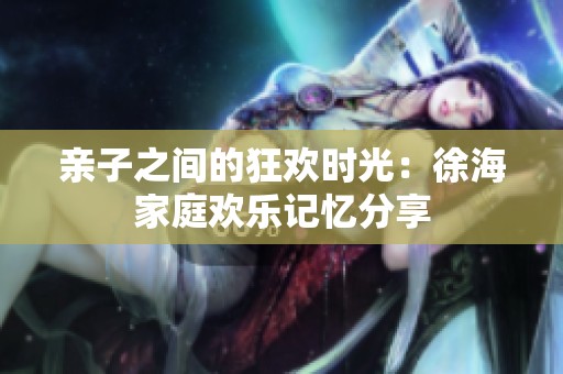 亲子之间的狂欢时光：徐海家庭欢乐记忆分享
