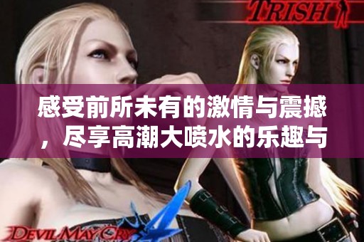 感受前所未有的激情与震撼，尽享高潮大喷水的乐趣与无尽快感