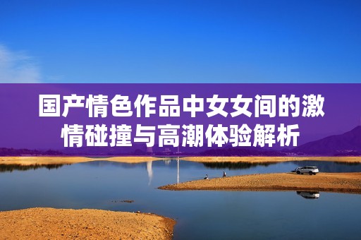 国产情色作品中女女间的激情碰撞与高潮体验解析