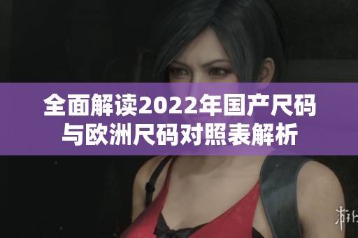 全面解读2022年国产尺码与欧洲尺码对照表解析