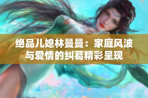 绝品儿媳林曼曼：家庭风波与爱情的纠葛精彩呈现