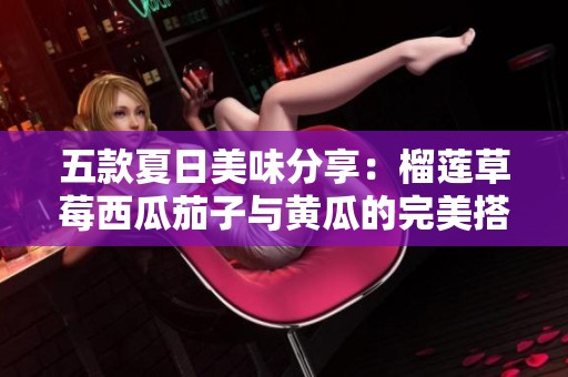 五款夏日美味分享：榴莲草莓西瓜茄子与黄瓜的完美搭配