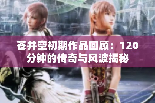 苍井空初期作品回顾：120分钟的传奇与风波揭秘