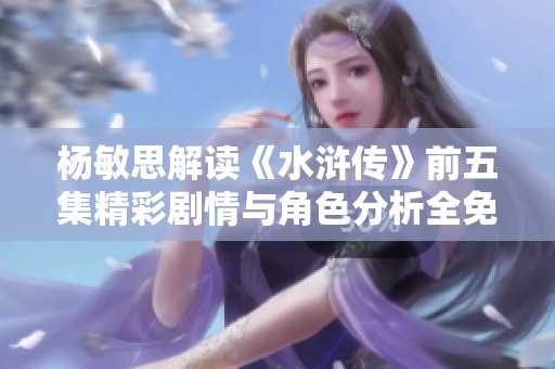 杨敏思解读《水浒传》前五集精彩剧情与角色分析全免费分享