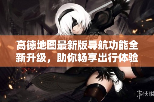 高德地图最新版导航功能全新升级，助你畅享出行体验