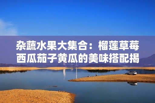 杂蔬水果大集合：榴莲草莓西瓜茄子黄瓜的美味搭配揭秘