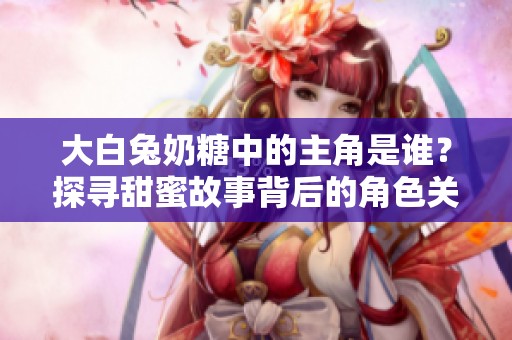大白兔奶糖中的主角是谁？探寻甜蜜故事背后的角色关系