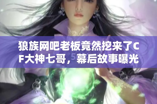 狼族网吧老板竟然挖来了CF大神七哥，幕后故事曝光！