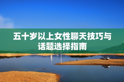 五十岁以上女性聊天技巧与话题选择指南