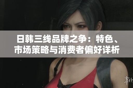 日韩三线品牌之争：特色、市场策略与消费者偏好详析
