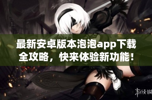 最新安卓版本泡泡app下载全攻略，快来体验新功能！