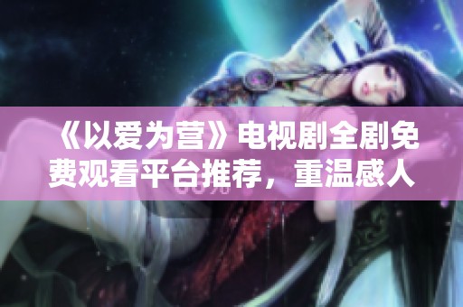《以爱为营》电视剧全剧免费观看平台推荐，重温感人爱情故事