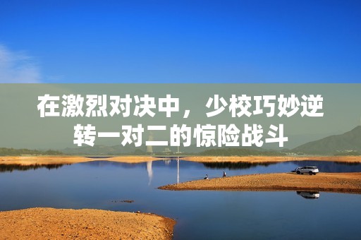 在激烈对决中，少校巧妙逆转一对二的惊险战斗