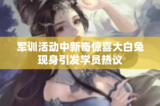 军训活动中新奇惊喜大白兔现身引发学员热议